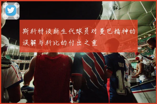 斯科特谈新生代球员对曼巴精神的误解与科比的付出之重