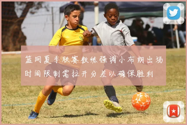 篮网夏季联赛教练强调小布朗出场时间限制需拉开分差以确保胜利