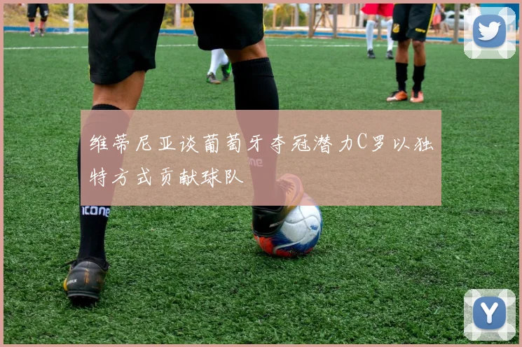 维蒂尼亚谈葡萄牙夺冠潜力C罗以独特方式贡献球队