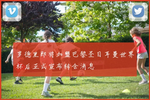 罗德里即将加盟巴黎圣日耳曼世界杯后正式宣布转会消息