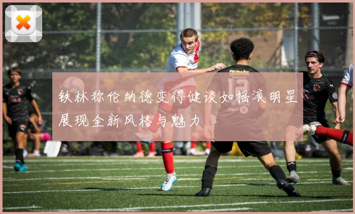 铁林称伦纳德变得健谈如摇滚明星展现全新风格与魅力