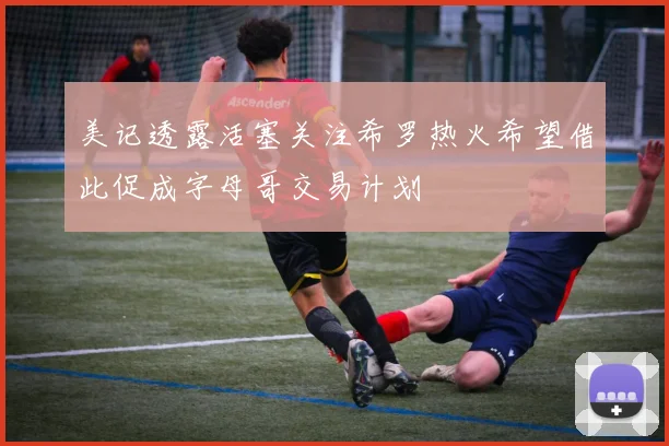 美记透露活塞关注希罗热火希望借此促成字母哥交易计划