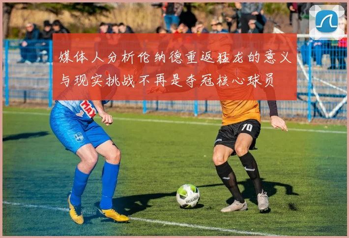 媒体人分析伦纳德重返猛龙的意义与现实挑战不再是夺冠核心球员