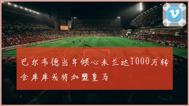 巴尔韦德当年倾心米兰达1000万转会库库或将加盟皇马