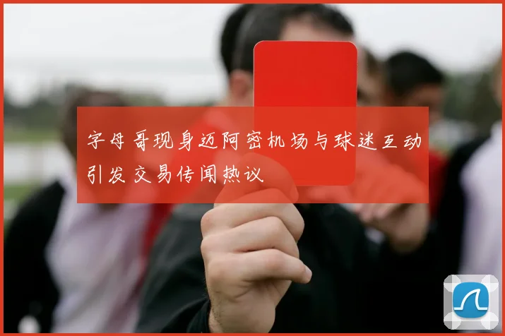 字母哥现身迈阿密机场与球迷互动引发交易传闻热议