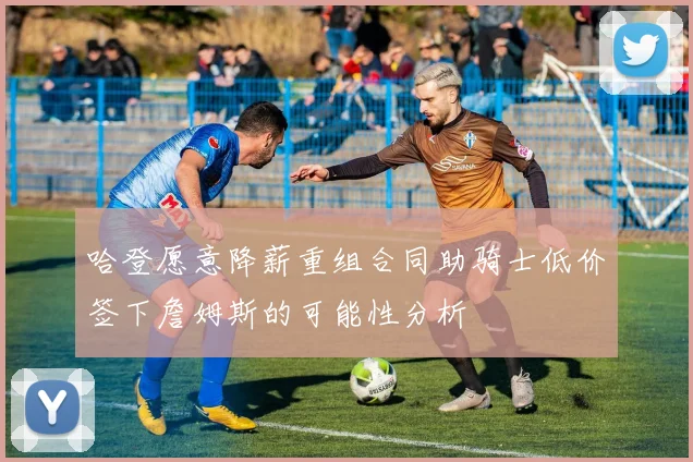 哈登愿意降薪重组合同助骑士低价签下詹姆斯的可能性分析