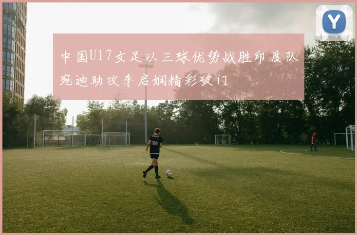 中国U17女足以三球优势战胜印度队宛迪助攻李启娴精彩破门