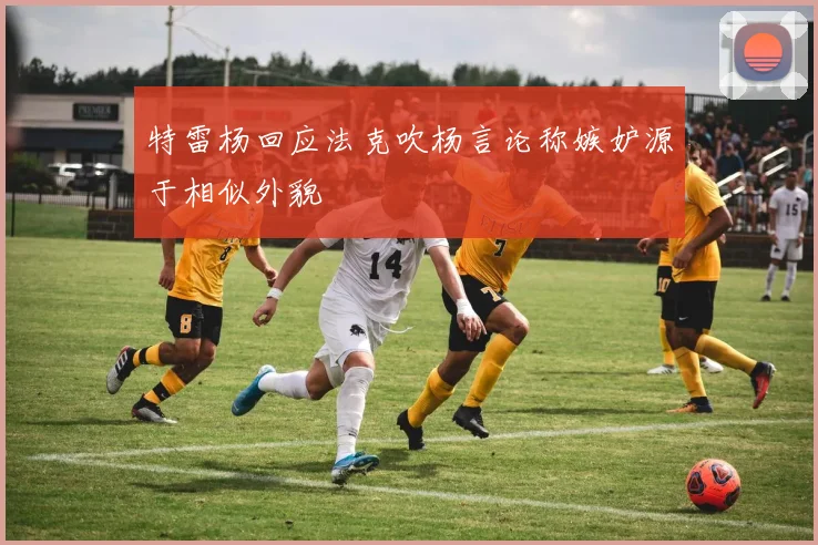 特雷杨回应法克吹杨言论称嫉妒源于相似外貌