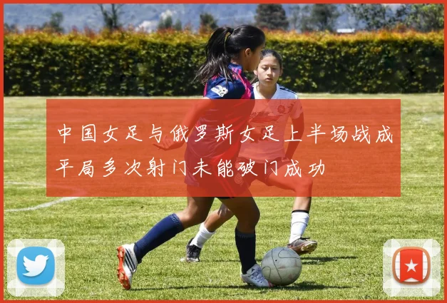 中国女足与俄罗斯女足上半场战成平局多次射门未能破门成功