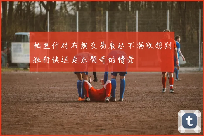 帕里什对布朗交易表达不满联想到独行侠送走东契奇的情景