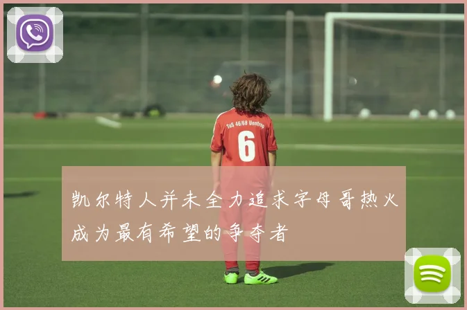 凯尔特人并未全力追求字母哥热火成为最有希望的争夺者