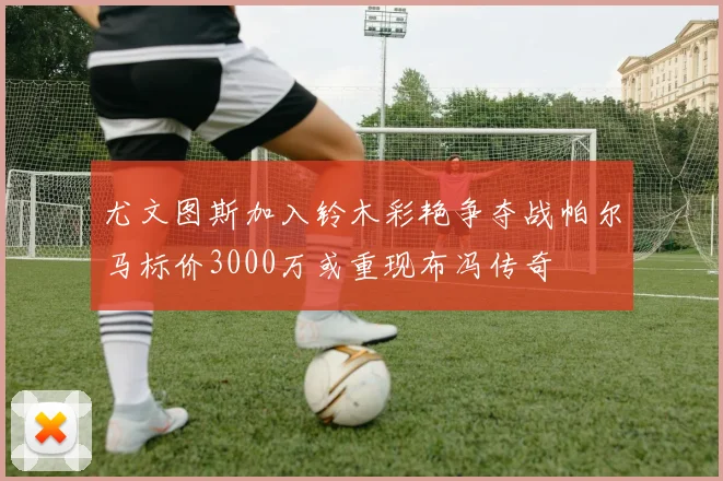 尤文图斯加入铃木彩艳争夺战帕尔马标价3000万或重现布冯传奇