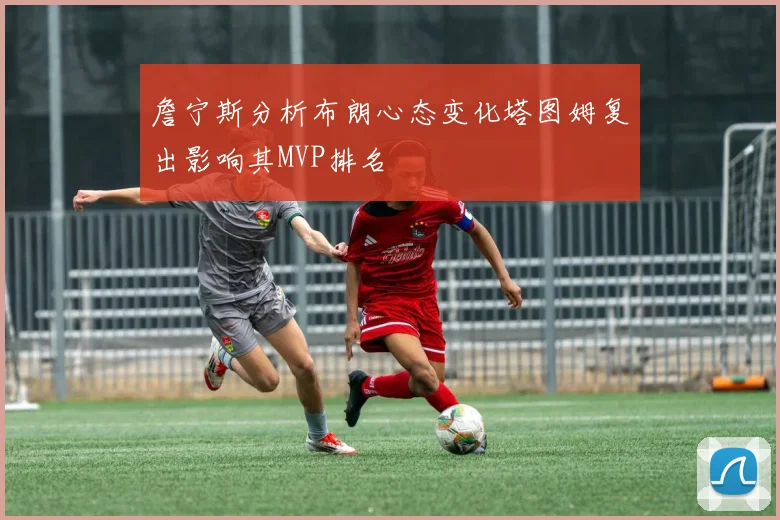 詹宁斯分析布朗心态变化塔图姆复出影响其MVP排名