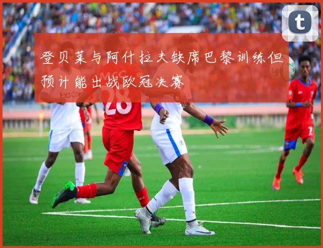 登贝莱与阿什拉夫缺席巴黎训练但预计能出战欧冠决赛