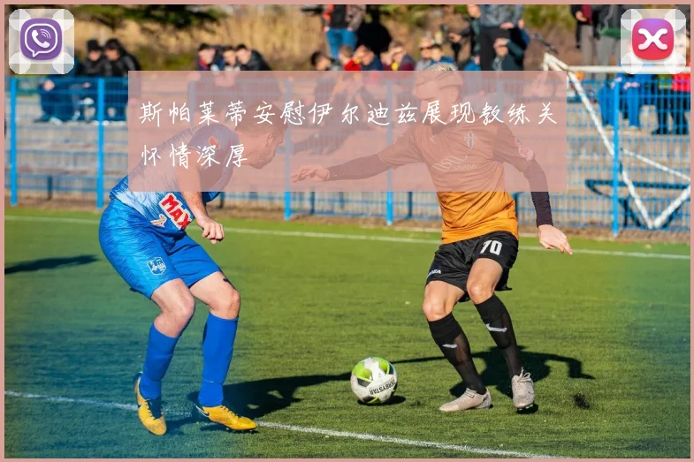 斯帕莱蒂安慰伊尔迪兹展现教练关怀情深厚