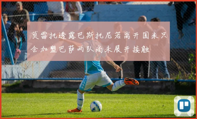 莫雷托透露巴斯托尼若离开国米只会加盟巴萨两队尚未展开接触