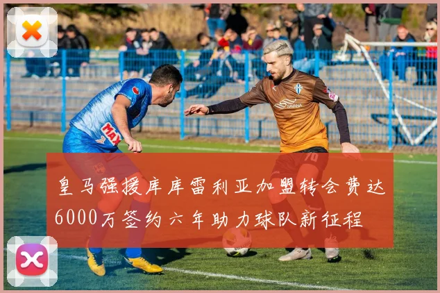皇马强援库库雷利亚加盟转会费达6000万签约六年助力球队新征程