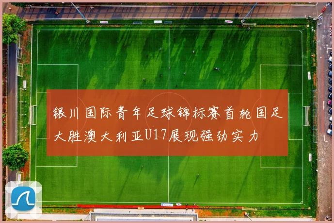 银川国际青年足球锦标赛首轮国足大胜澳大利亚U17展现强劲实力