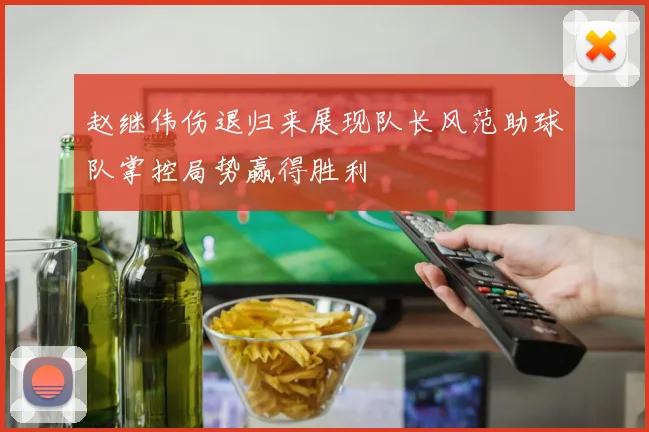 赵继伟伤退归来展现队长风范助球队掌控局势赢得胜利