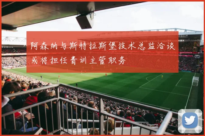 阿森纳与斯特拉斯堡技术总监洽谈或将担任青训主管职务