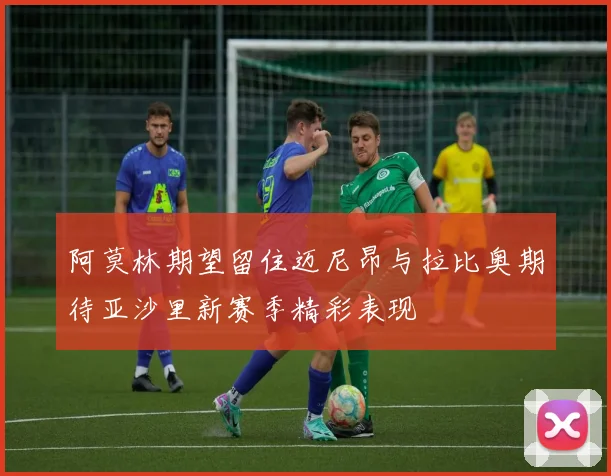 阿莫林期望留住迈尼昂与拉比奥期待亚沙里新赛季精彩表现