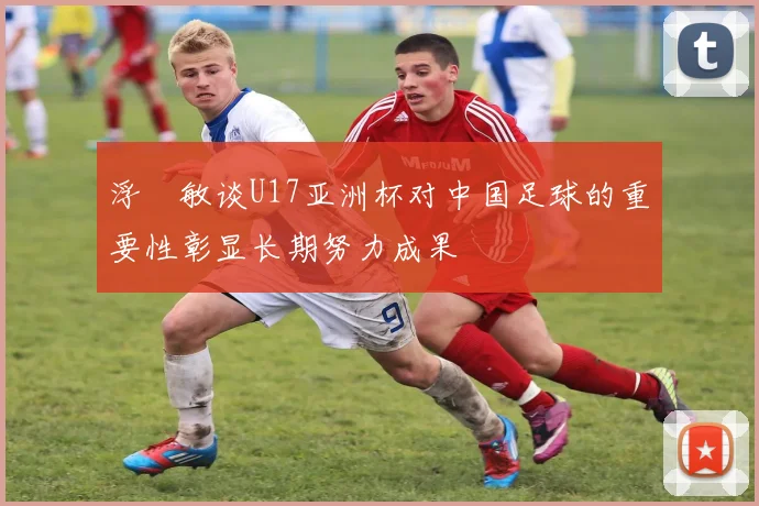 浮嶋敏谈U17亚洲杯对中国足球的重要性彰显长期努力成果