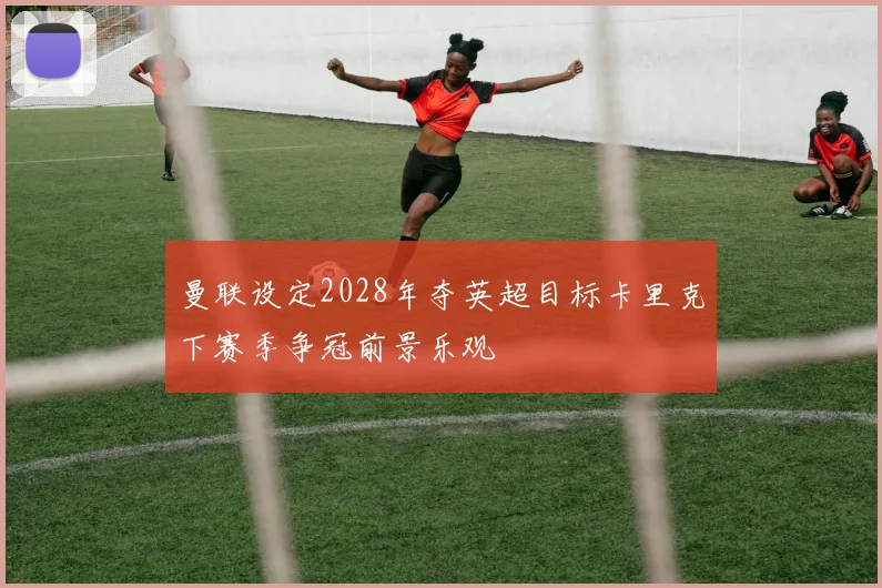 曼联设定2028年夺英超目标卡里克下赛季争冠前景乐观