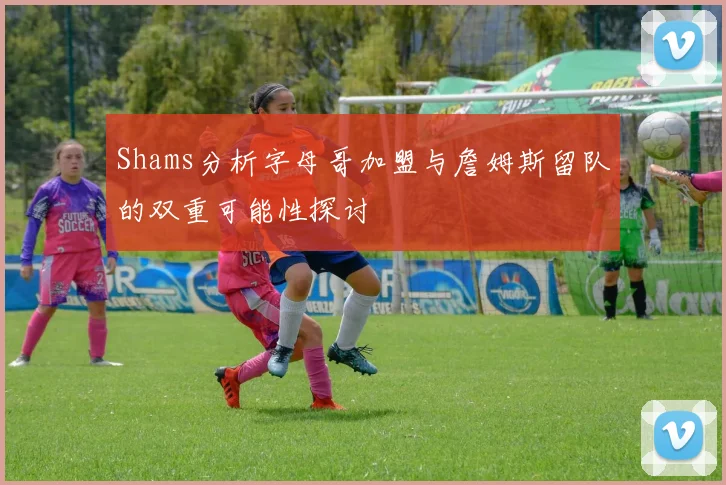 Shams分析字母哥加盟与詹姆斯留队的双重可能性探讨