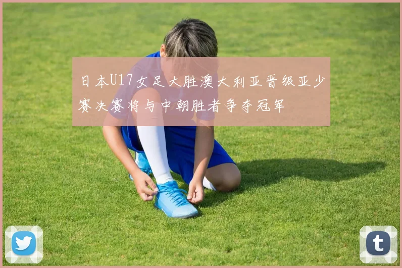 日本U17女足大胜澳大利亚晋级亚少赛决赛将与中朝胜者争夺冠军