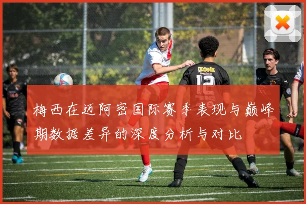 梅西在迈阿密国际赛季表现与巅峰期数据差异的深度分析与对比