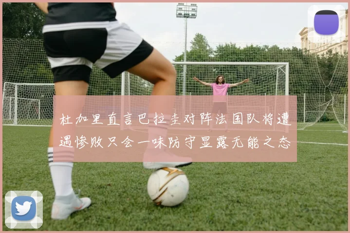 杜加里直言巴拉圭对阵法国队将遭遇惨败只会一味防守显露无能之态