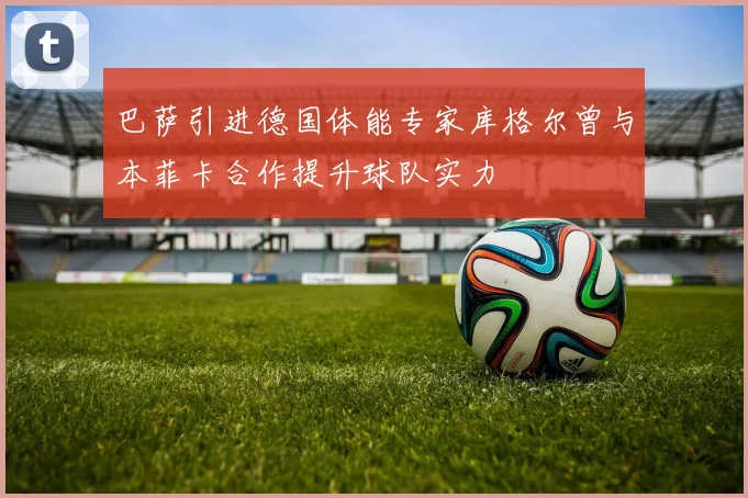 巴萨引进德国体能专家库格尔曾与本菲卡合作提升球队实力