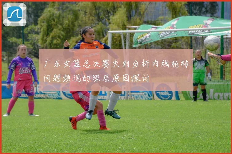 广东女篮总决赛失利分析内线轮转问题频现的深层原因探讨